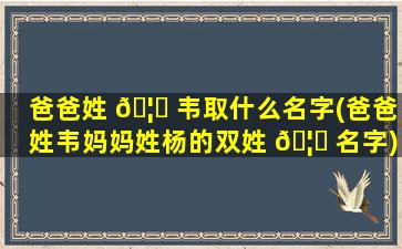 爸爸姓 🦍 韦取什么名字(爸爸姓韦妈妈姓杨的双姓 🦍 名字)